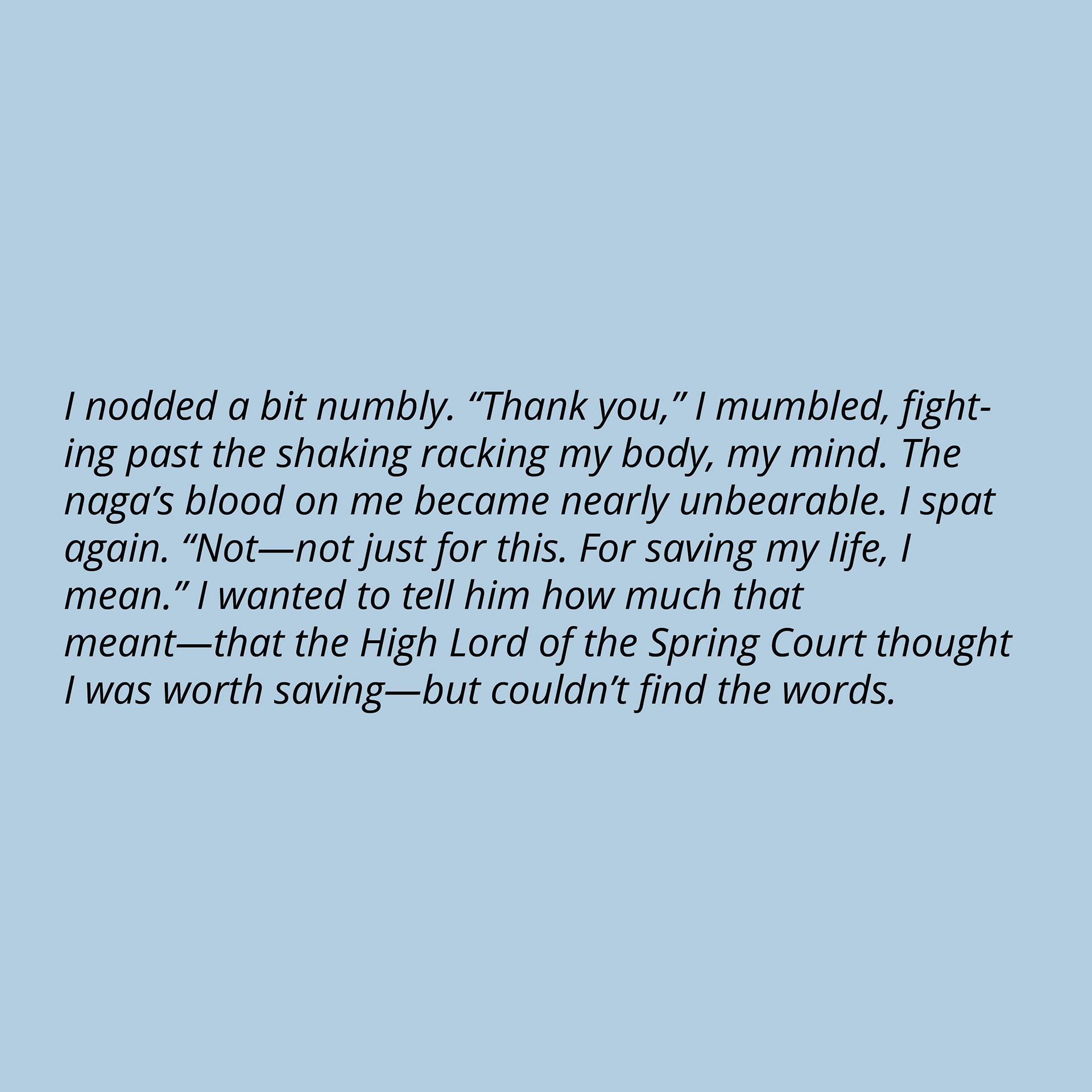 I nodded a bit numbly. “Thank you,” I mumbled, fighting past the shaking racking my body, my mind. The naga’s blood on me became nearly unbearable. I spat again. “Not—not just for this. For saving my life, I mean.” I wanted to tell him how much that meant—that the High Lord of the Spring Court thought I was worth saving—but couldn’t find the words.