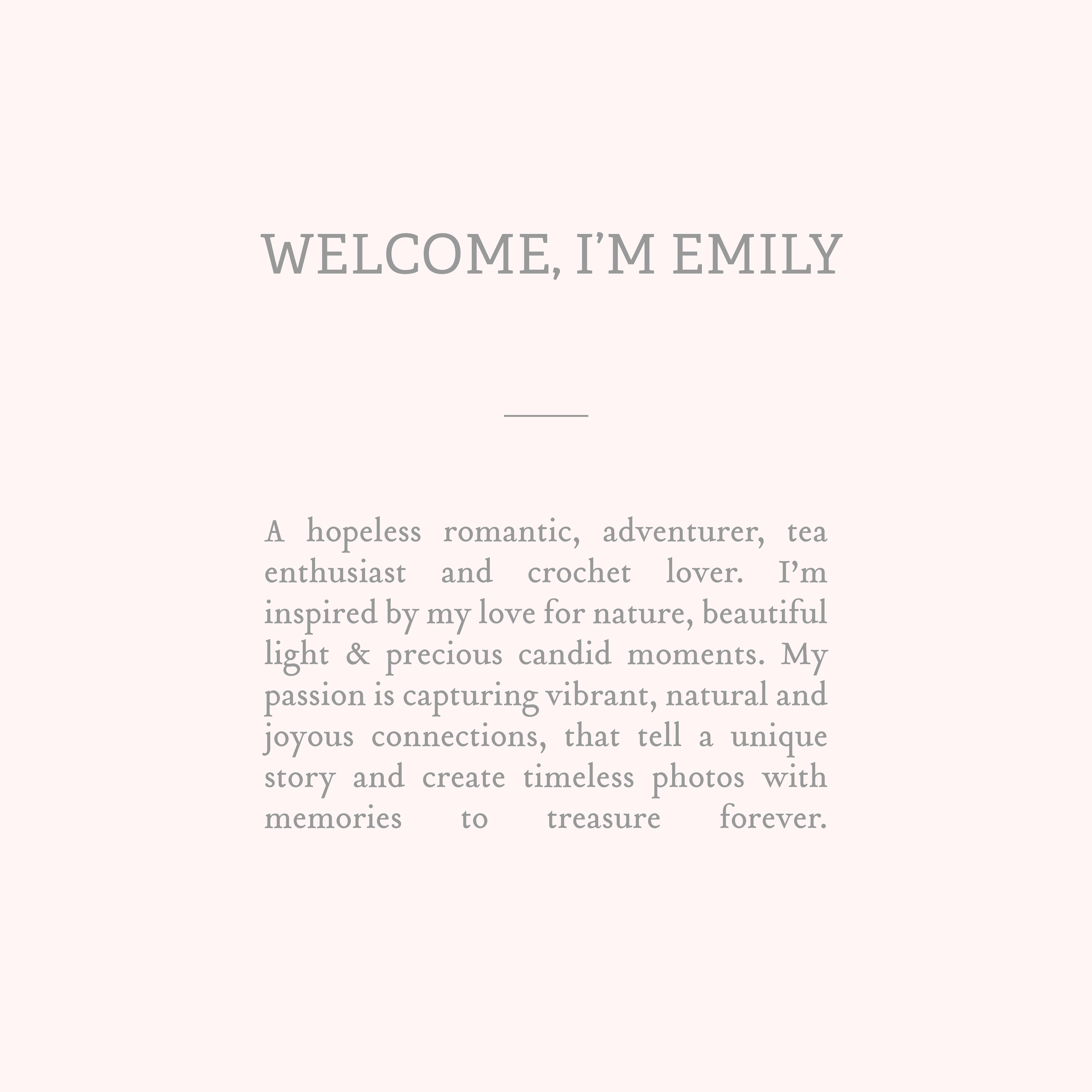 Welcome, I'm Emily. A hopeless romantic, adventurer, tea enthusiast and crochet lover. I’m inspired by my love for nature, beautiful light & precious candid moments. My passion is capturing vibrant, natural and joyous connections, that tell a unique story and create timeless photos with memories to treasure forever.
