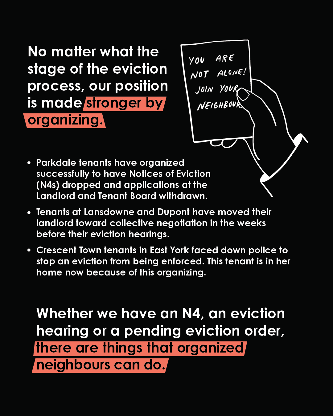 No matter what the stage of the eviction process, our position is made stronger by organizing. Whether we have an N4, an eviction hearing or a pending eviction order, there are things that organized neighbours can do. Parkdale tenants have organized successfully to have Notices of Eviction (N4s) dropped and applications at the Landlord and Tenant Board withdrawn. Tenants at Lansdowne and Dupont have moved their landlord toward collective negotiation in the weeks before their eviction hearings. Crescent Town tenants in East York faced down police to stop an eviction from being enforced. This tenant is in her home now because of this organizing. We stand a chance of winning if we come together. They are guaranteed to win if we don’t.