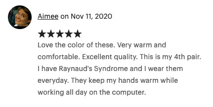Nov 11, 2020 (5 stars) Love the color of these. Very warm and comfortable. Excellent quality. This is my 4th pair. I have Raynaud's Syndrome and I wear them everyday. They keep my hands warm while working all day on the computer.